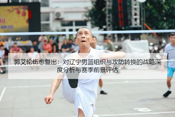 郭艾伦伤愈复出：对辽宁男篮组织与攻防转换的战略深度分析与赛季前景评估